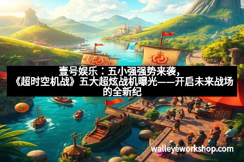 壹号娱乐：五小强强势来袭，《超时空机战》五大超炫战机曝光——开启未来战场的全新纪元